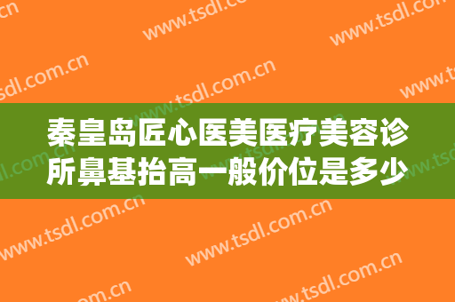 秦皇岛匠心医美医疗美容诊所鼻基抬高一般价位是多少?靠谱吗?(秦皇岛整形美容哪家好)