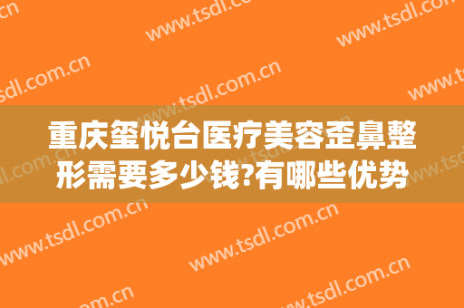 重庆玺悦台医疗美容歪鼻整形需要多少钱?有哪些优势?(玺悦医疗整形美容医院)