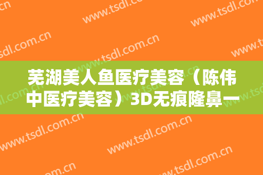 芜湖美人鱼医疗美容（陈伟中医疗美容）3D无痕隆鼻一般多少钱?效果怎么样?