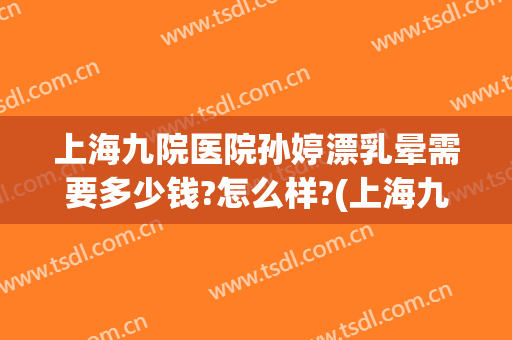 上海九院医院孙婷漂乳晕需要多少钱?怎么样?(上海九院医院孙婷漂乳晕需要多少钱?怎么样预约)