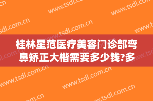 桂林星范医疗美容门诊部弯鼻矫正大楷需要多少钱?多长时间恢复?(桂林星范医疗整形美容医院)