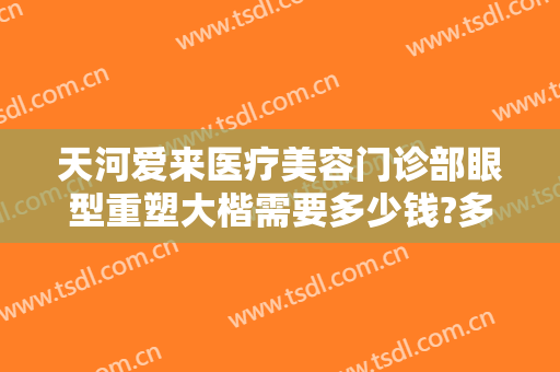 天河爱来医疗美容门诊部眼型重塑大楷需要多少钱?多长时间恢复?