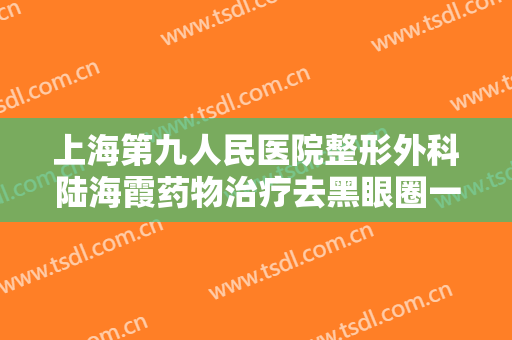 上海第九人民医院整形外科陆海霞药物治疗去黑眼圈一般多少费用?靠谱吗?