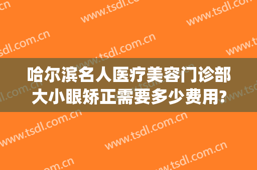 哈尔滨名人医疗美容门诊部大小眼矫正需要多少费用?需要多久恢复?(哈尔滨眼部整容)