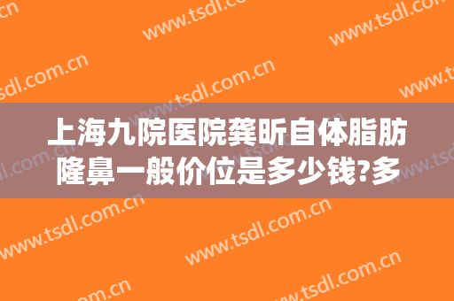 上海九院医院龚昕自体脂肪隆鼻一般价位是多少钱?多长时间恢复?(上海九院自体脂肪隆胸价格)