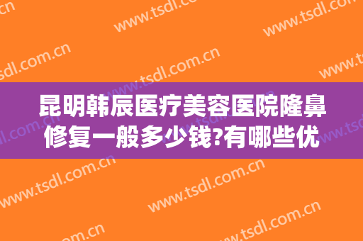 昆明韩辰医疗美容医院隆鼻修复一般多少钱?有哪些优势?(昆明韩辰整形怎么样?里面医生技术如何?)