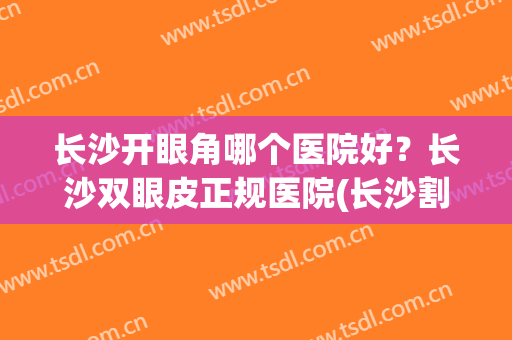 长沙开眼角哪个医院好？长沙双眼皮正规医院(长沙割双眼皮美容医院排名)