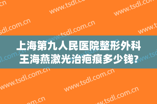 上海第九人民医院整形外科王海燕激光治疤痕多少钱?靠谱吗?(上海第九人民医院激光祛疤)