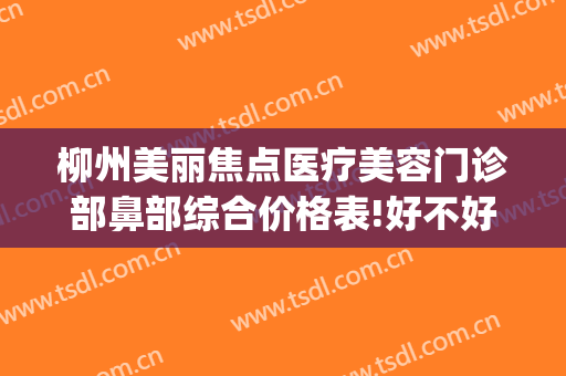柳州美丽焦点医疗美容门诊部鼻部综合价格表!好不好?(柳州美丽焦点整形医院口碑怎么样)