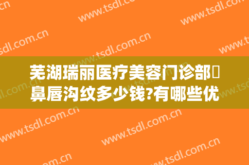 芜湖瑞丽医疗美容门诊部袪鼻唇沟纹多少钱?有哪些优势?(芜湖瑞丽整形美容院地址)