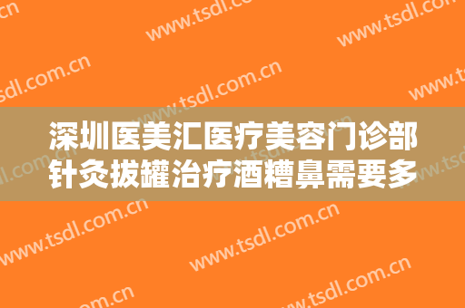 深圳医美汇医疗美容门诊部针灸拔罐治疗酒糟鼻需要多少钱?贵不贵?