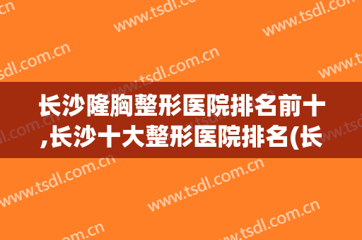 长沙隆胸整形医院排名前十,长沙十大整形医院排名(长沙十大正规整形医院排名)