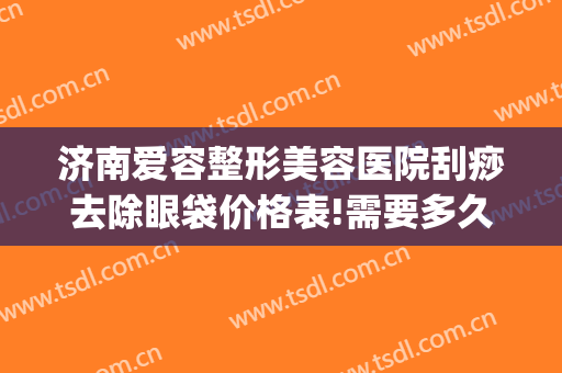济南爱容整形美容医院刮痧去除眼袋价格表!需要多久恢复?(面部刮痧可以瘦脸去眼袋吗)