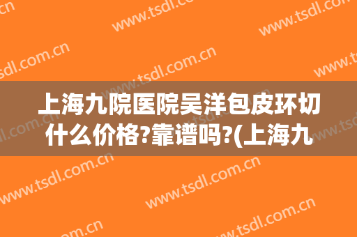 上海九院医院吴洋包皮环切什么价格?靠谱吗?(上海九院做小拉皮多少钱)