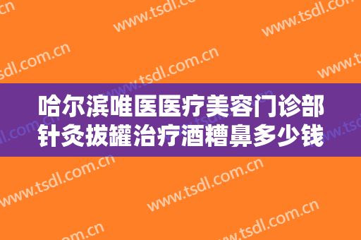 哈尔滨唯医医疗美容门诊部针灸拔罐治疗酒糟鼻多少钱?靠谱吗?
