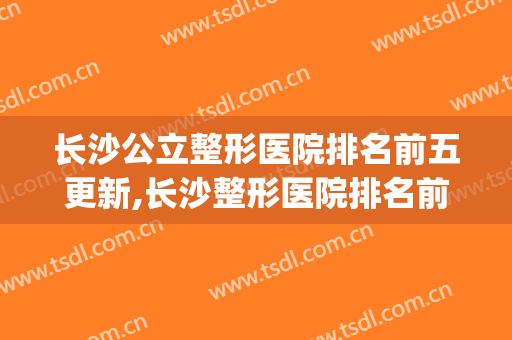 长沙公立整形医院排名前五更新,长沙整形医院排名前十(长沙排名前十的整容医院)