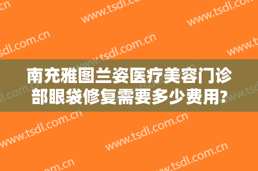 南充雅图兰姿医疗美容门诊部眼袋修复需要多少费用?好不好?