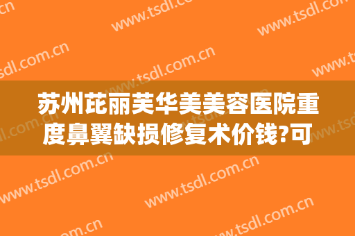 苏州芘丽芙华美美容医院重度鼻翼缺损修复术价钱?可靠吗?(苏州芘丽芙华美美容医院有限公司)