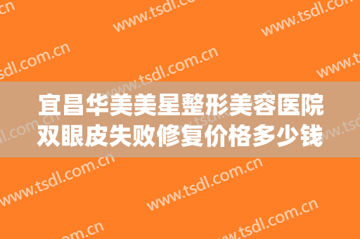 宜昌华美美星整形美容医院双眼皮失败修复价格多少钱?好不好?(宜昌整形美容医院费用)