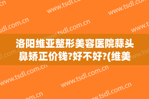 洛阳维亚整形美容医院蒜头鼻矫正价钱?好不好?(维美整形美容医院)