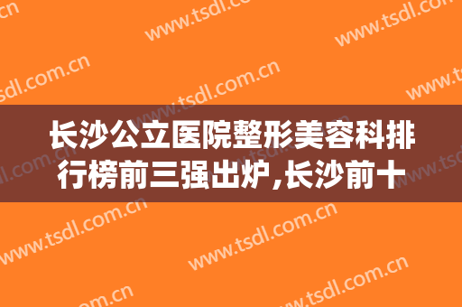 长沙公立医院整形美容科排行榜前三强出炉,长沙前十名的整形医院(长沙十大整容医院)