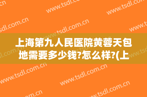 上海第九人民医院黄蓉天包地需要多少钱?怎么样?(上海第九医院地包天手术要多少费用)