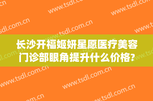 长沙开福姬妍星愿医疗美容门诊部眼角提升什么价格?多长时间恢复?(长沙姬妍星愿整形医院)