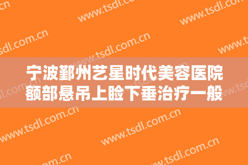 宁波鄞州艺星时代美容医院额部悬吊上睑下垂治疗一般价位是多少钱?贵不贵?