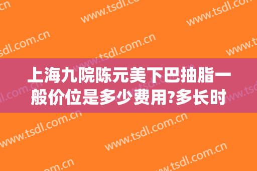 上海九院陈元美下巴抽脂一般价位是多少费用?多长时间恢复?(上海第九人民医院整形美容手术价格表)
