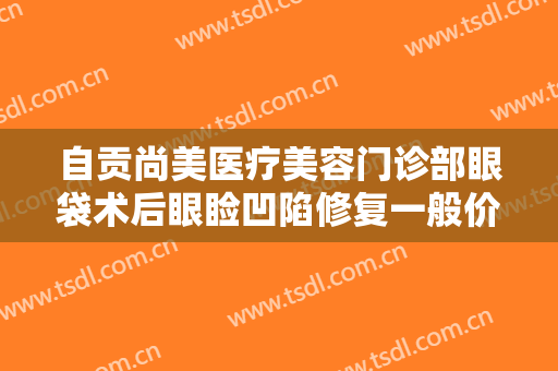 自贡尚美医疗美容门诊部眼袋术后眼睑凹陷修复一般价位是多少?靠谱吗?