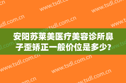安阳苏莱美医疗美容诊所鼻子歪矫正一般价位是多少?好不好?(安阳鼻整形)