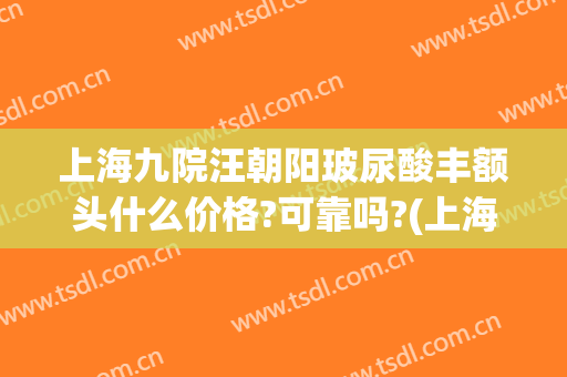 上海九院汪朝阳玻尿酸丰额头什么价格?可靠吗?(上海九院玻尿酸下巴)