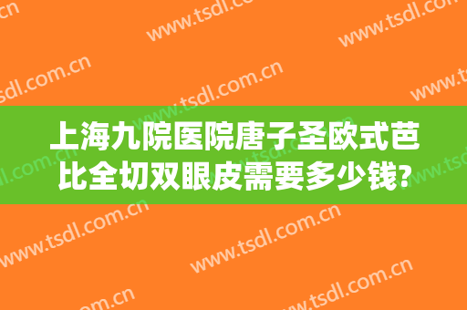 上海九院医院唐子圣欧式芭比全切双眼皮需要多少钱?好不好?(上海九院割双眼皮好吗)