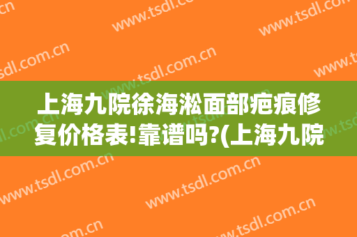 上海九院徐海淞面部疤痕修复价格表!靠谱吗?(上海九院去疤痕谁治疗的最好)