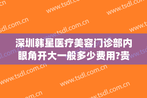 深圳韩星医疗美容门诊部内眼角开大一般多少费用?贵不贵?(深圳眼部整形中心)