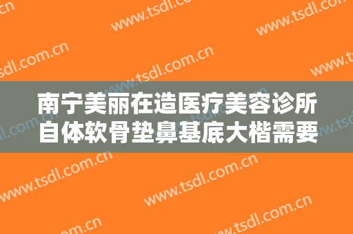 南宁美丽在造医疗美容诊所自体软骨垫鼻基底大楷需要多少钱?多长时间恢复?