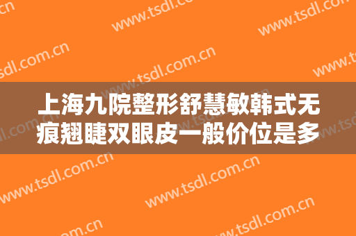 上海九院整形舒慧敏韩式无痕翘睫双眼皮一般价位是多少费用?靠谱吗?