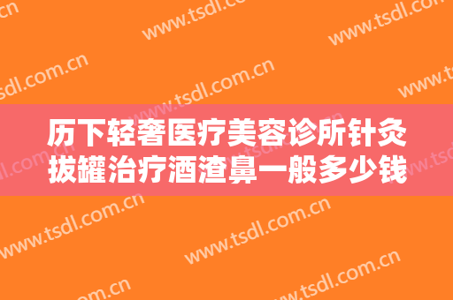 历下轻奢医疗美容诊所针灸拔罐治疗酒渣鼻一般多少钱?靠谱吗?