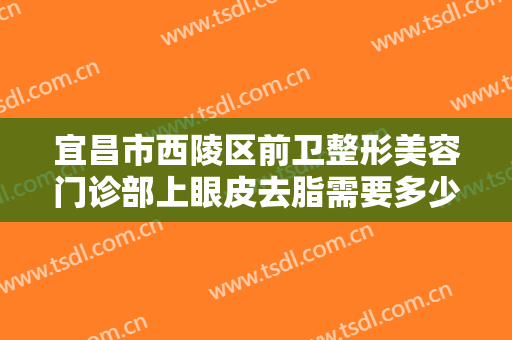 宜昌市西陵区前卫整形美容门诊部上眼皮去脂需要多少钱?需要多久恢复?