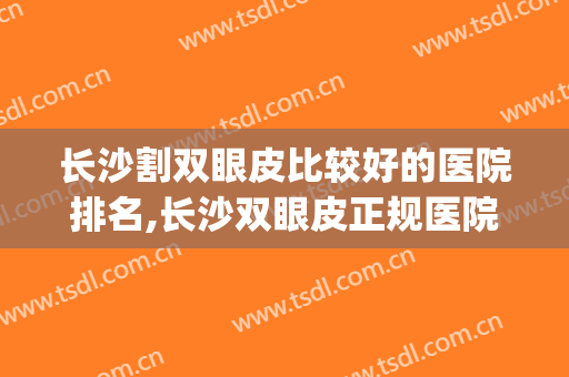 长沙割双眼皮比较好的医院排名,长沙双眼皮正规医院(长沙割双眼皮公立医院哪家好)