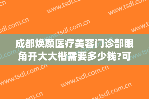 成都焕颜医疗美容门诊部眼角开大大楷需要多少钱?可靠吗?(成都做美容大医院)