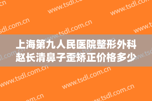 上海第九人民医院整形外科赵长清鼻子歪矫正价格多少钱?可靠吗?(上海第九人民医院整形鼻子专家)