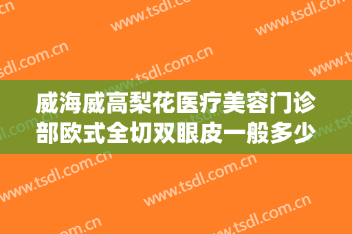 威海威高梨花医疗美容门诊部欧式全切双眼皮一般多少钱?怎么样?(威海哪家做双眼皮手术比较好)