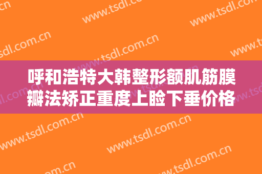 呼和浩特大韩整形额肌筋膜瓣法矫正重度上睑下垂价格表!怎么样?