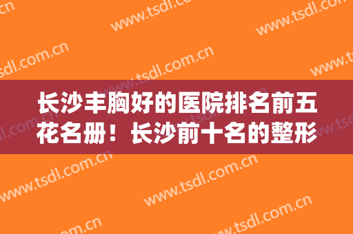 长沙丰胸好的医院排名前五花名册！长沙前十名的整形医院(长沙整形最好的医院)