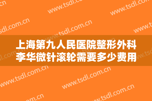 上海第九人民医院整形外科李华微针滚轮需要多少费用?怎么样?