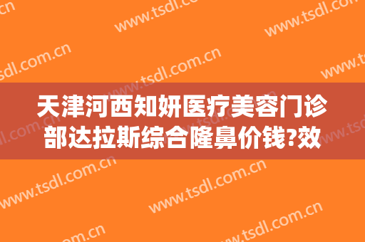 天津河西知妍医疗美容门诊部达拉斯综合隆鼻价钱?效果怎么样?(天津知妍医疗美容在哪里)