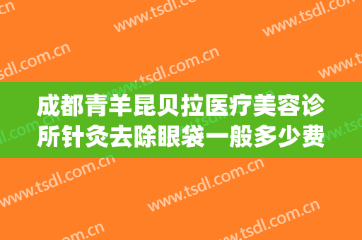 成都青羊昆贝拉医疗美容诊所针灸去除眼袋一般多少费用?怎么样?(昆明哪家整形医院做眼袋做的最好)