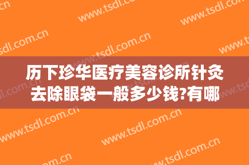 历下珍华医疗美容诊所针灸去除眼袋一般多少钱?有哪些优势?(针灸去眼袋大约多少钱)