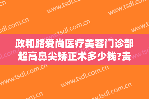 政和路爱尚医疗美容门诊部超高鼻尖矫正术多少钱?贵不贵?(爱尚美整形医院)